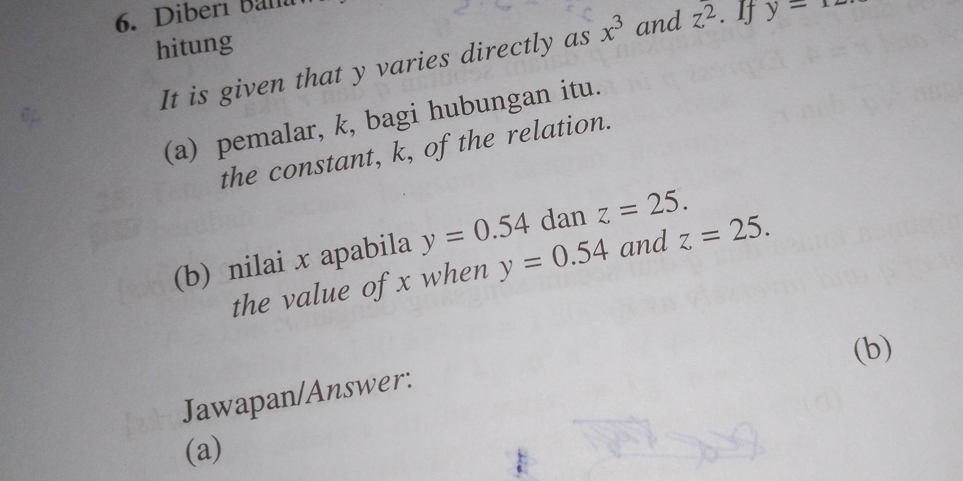 Diberi Bana 
hitung 
It is given that y varies directly as x^3 and z^2 , y=12
(a) pemalar, k, bagi hubungan itu. 
the constant, k, of the relation. 
(b) nilai x apabila y=0.54 dan z=25. 
the value of x when y=0.54 and z=25. 
(b) 
Jawapan/Answer: 
(a)