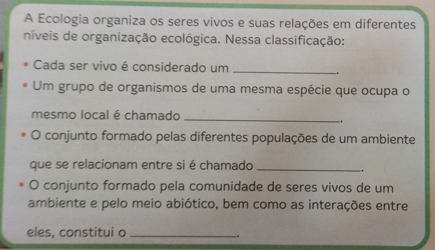 A Ecologia organiza os seres vivos e suas relações em diferentes 
níveis de organização ecológica. Nessa classificação: 
Cada ser vivo é considerado um_ 
`. 
Um grupo de organismos de uma mesma espécie que ocupa o 
mesmo local é chamado_ 
. 
O conjunto formado pelas diferentes populações de um ambiente 
que se relacionam entre si é chamado_ 
. 
O conjunto formado pela comunidade de seres vivos de um 
ambiente e pelo meio abiótico, bem como as interações entre 
eles, constitui o_ 
.