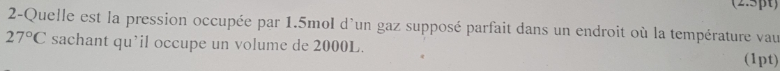 2-Quelle est la pression occupée par 1.5mol d'un gaz supposé parfait dans un endroit où la température vau
27°C sachant qu’il occupe un volume de 2000L. (1pt)