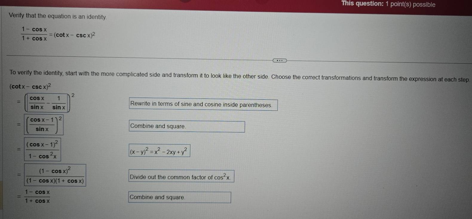 This question: 1 point(s) possible 
Verify that the equation is an identity.
 (1-cos x)/1+cos x =(cot x-csc x)^2
To verify the identity, start with the more complicated side and transform it to look like the other side. Choose the correct transformations and transform the expression at each step.
(cot x-csc x)^2
=( cos x/sin x - 1/sin x )^2 Rewrite in terms of sine and cosine inside parentheses.
=( (cos x-1)/sin x )^2 Combine and square
=frac (cos x-1)^21-cos^2x
(x-y)^2=x^2-2xy+y^2
=frac (1-cos x)^2(1-cos x)(1+cos x)
Divide out the common factor of cos^2x.
= (1-cos x)/1+cos x  Combine and square.