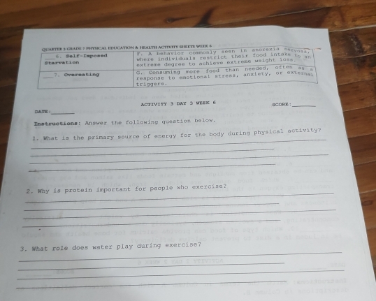 ACTIVI?Y 3 DAY 3 WEEK 6 CORE ：_ 
DNTE :_ 
Instructions: Answer the following question below. 
_ 
l. What is the primary source of energy for the body during physical activity? 
_ 
_ 
_ 
_ 
2. Why is protein important for people who exercise? 
_ 
_ 
_ 
_ 
3. What role does water play during exercise? 
_ 
_ 
_