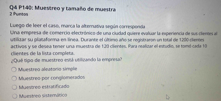 P140: Muestreo y tamaño de muestra
2 Puntos
Luego de leer el caso, marca la alternativa según corresponda
Una empresa de comercio electrónico de una ciudad quiere evaluar la experiencia de sus clientes al
utilizar su plataforma en línea. Durante el último año se registraron un total de 1200 clientes
activos y se desea tener una muestra de 120 clientes. Para realizar el estudio, se tomó cada 10
clientes de la lista completa.
¿Qué tipo de muestreo está utilizando la empresa?
Muestreo aleatorio simple
Muestreo por conglomerados
Muestreo estratificado
Muestreo sistemático