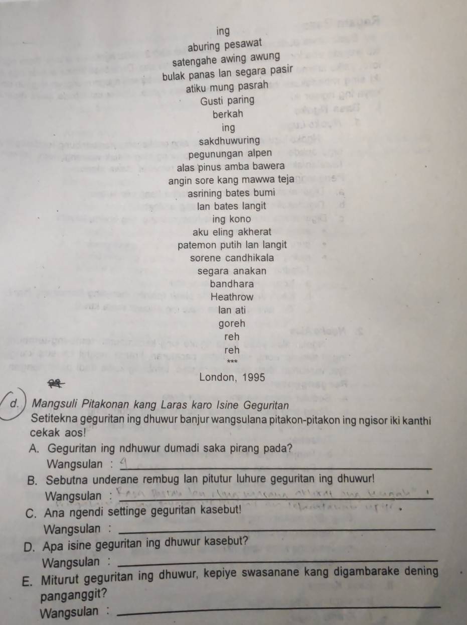 ing 
aburing pesawat 
satengahe awing awung 
bulak panas lan segara pasir 
atiku mung pasrah 
Gusti paring 
berkah 
ing 
sakdhuwuring 
pegunungan alpen 
alas pinus amba bawera 
angin sore kang mawwa teja 
asrining bates bumi 
Ian bates langit 
ing kono 
aku eling akherat 
patemon putih lan langit 
sorene candhikala 
segara anakan 
bandhara 
Heathrow 
Ian ati 
goreh 
reh 
reh 
* * * 
London, 1995 
d. ) Mangsuli Pitakonan kang Laras karo Isine Geguritan 
Setitekna geguritan ing dhuwur banjur wangsulana pitakon-pitakon ing ngisor iki kanthi 
cekak aos! 
A. Geguritan ing ndhuwur dumadi saka pirang pada? 
Wangsulan :_ 
B. Sebutna underane rembug Ian pitutur luhure geguritan ing dhuwur! 
Wangsulan :_ 
C. Ana ngendi settinge geguritan kasebut! 
Wangsulan :_ 
D. Apa isine geguritan ing dhuwur kasebut? 
Wangsulan :_ 
E. Miturut geguritan ing dhuwur, kepiye swasanane kang digambarake dening 
_ 
panganggit? 
Wangsulan :