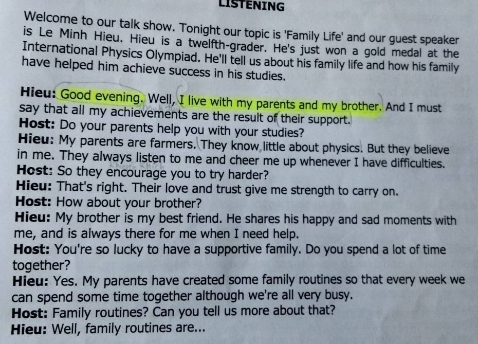 LISTENING 
Welcome to our talk show. Tonight our topic is 'Family Life' and our guest speaker 
is Le Minh Hieu. Hieu is a twelfth-grader. He's just won a gold medal at the 
International Physics Olympiad. He'll tell us about his family life and how his family 
have helped him achieve success in his studies. 
Hieu: Good evening. Well, I live with my parents and my brother. And I must 
say that all my achievements are the result of their support. 
Host: Do your parents help you with your studies? 
Hieu: My parents are farmers. They know little about physics. But they believe 
in me. They always listen to me and cheer me up whenever I have difficulties. 
Host: So they encourage you to try harder? 
Hieu: That's right. Their love and trust give me strength to carry on. 
Host: How about your brother? 
Hieu: My brother is my best friend. He shares his happy and sad moments with 
me, and is always there for me when I need help. 
Host: You're so lucky to have a supportive family. Do you spend a lot of time 
together? 
Hieu: Yes. My parents have created some family routines so that every week we 
can spend some time together although we're all very busy. 
Host: Family routines? Can you tell us more about that? 
Hieu: Well, family routines are...