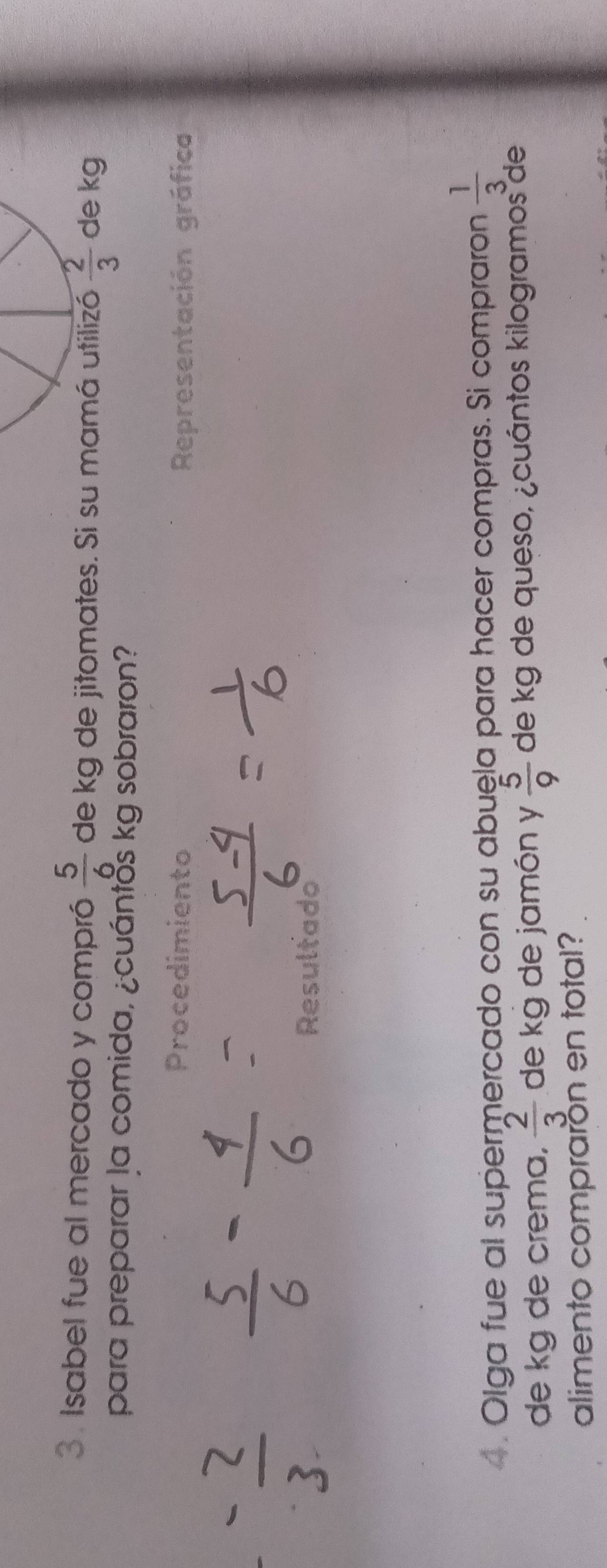 Isabel fue al mercado y compró de kg de jitomates. Si su mamá utilizó  5/6   2/3  de kg 
para preparar la comida, ¿cuántos kg sobraron? 
Procedimiento Representación gráfica 
Resultado 
. Olga fue al supermercado con su abuela para hacer compras. Si compraron  1/3 
de kg de crema,  2/3  de kg de jamón y  5/9  de kg de queso, ¿cuántos kilogramos de 
alimento comprarón en total?