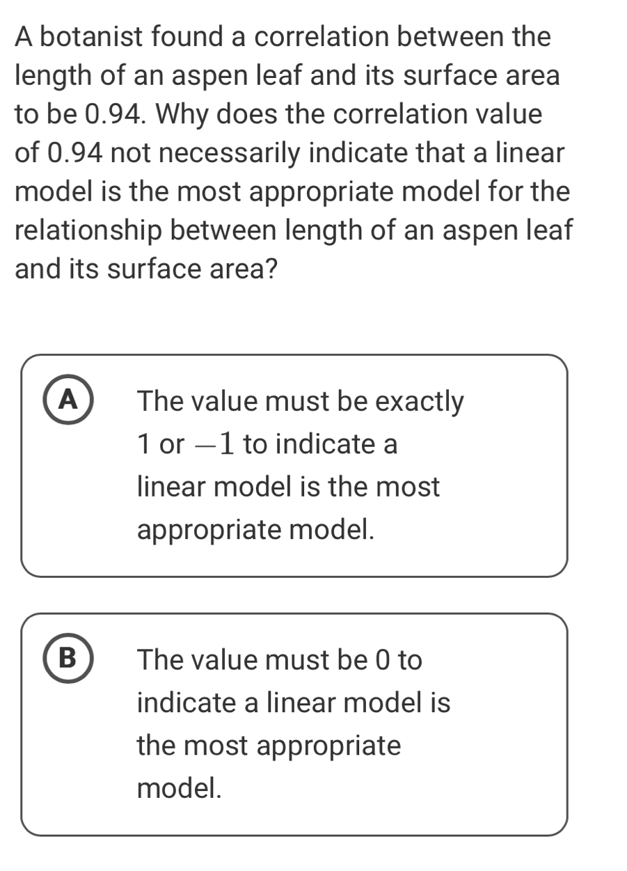 A botanist found a correlation between the
length of an aspen leaf and its surface area
to be 0.94. Why does the correlation value
of 0.94 not necessarily indicate that a linear
model is the most appropriate model for the
relationship between length of an aspen leaf
and its surface area?
A The value must be exactly
1 or —1 to indicate a
linear model is the most
appropriate model.
B The value must be 0 to
indicate a linear model is
the most appropriate
model.