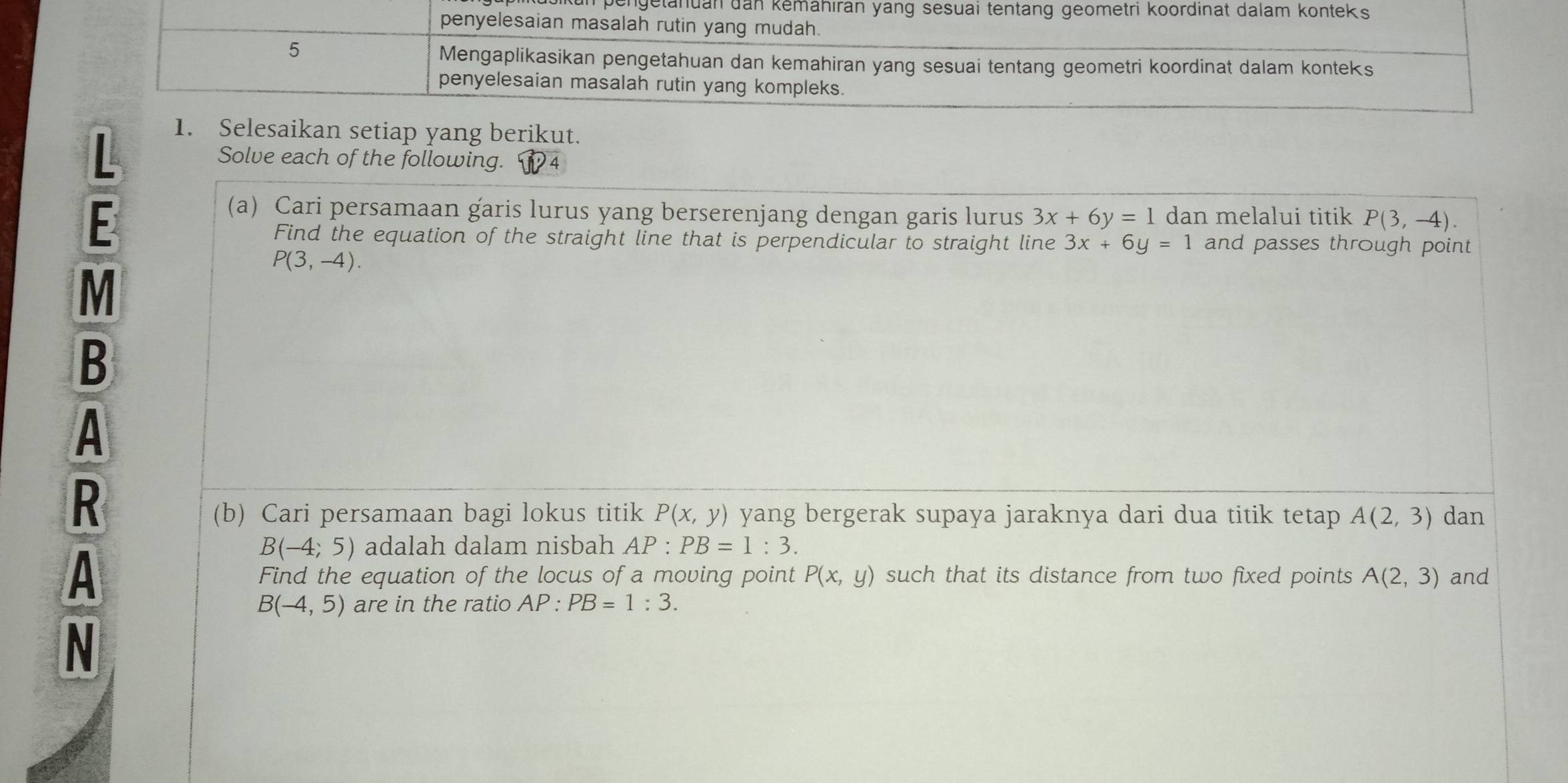 pengetanuan d 
: 
1. Selesaikan setiap yang berikut. 
Solve each of the following. 4 
(a) Cari persamaan garis lurus yang berserenjang dengan garis lurus 3x+6y=1 dan melalui titik P(3,-4). 
Find the equation of the straight line that is perpendicular to straight line 3x+6y=1 and passes through point
P(3,-4).
M
B
A
R
(b) Cari persamaan bagi lokus titik P(x,y) yang bergerak supaya jaraknya dari dua titik tetap A(2,3) dan
B(-4;5) adalah dalam nisbah AP:PB=1:3. 
A such that its distance from two fixed points A(2,3) and 
Find the equation of the locus of a moving point P(x,y)
B(-4,5) are in the ratio AP:PB=1:3. 
N