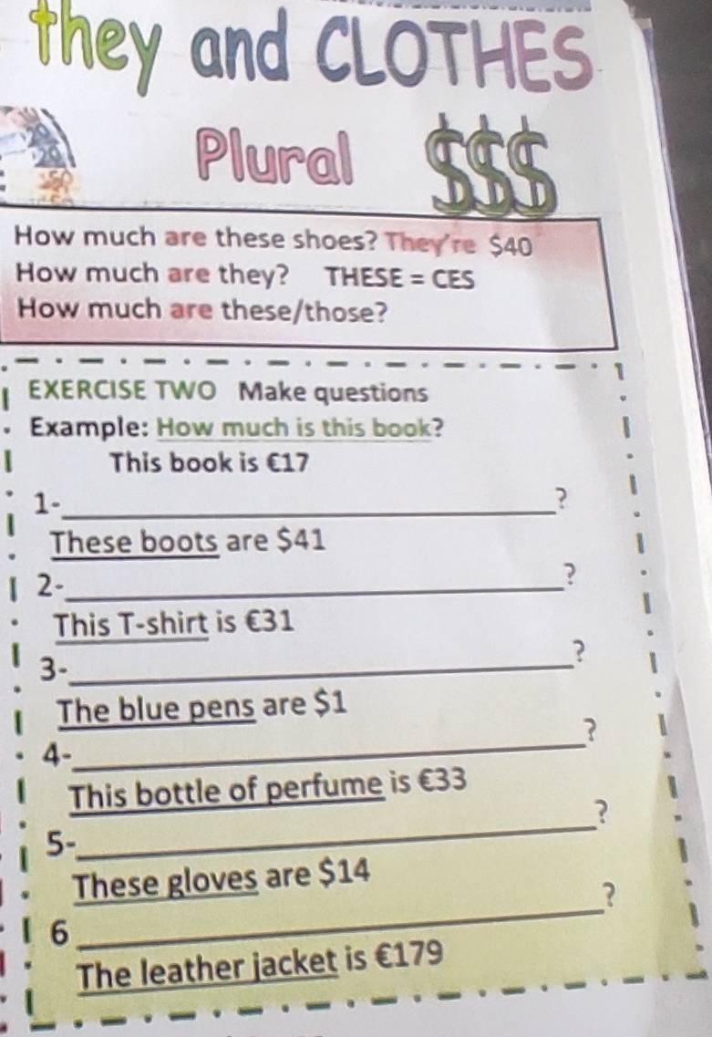 they and CLOTHES 
Plural $$$
How much are these shoes? They're $40
How much are they? THESE = CES 
How much are these/those? 
EXERCISE TWO Make questions 
Example: How much is this book? 
This book is €17
1-_ 
? 
These boots are $41
2-_ 
? 
This T-shirt is €31
?
3 -_ 
The blue pens are $1
? 
4- 
_ 
This bottle of perfume is €33
_ 
? 
5- 
_ 
These gloves are $14
? 
6 
The leather jacket is €179