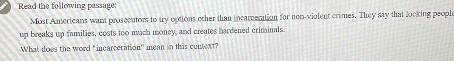 Read the following passage: 
Most Americans want prosecutors to try options other than incarceration for non-violent crimes. They say that locking people 
up breaks up families, costs too much money, and creates hardened criminals. 
What does the word "incarceration" mean in this context?