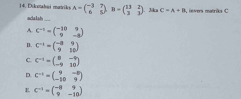 Diketahui matriks A=beginpmatrix -3&7 6&5endpmatrix , B=beginpmatrix 13&2 3&3endpmatrix. Jika C=A+B , invers matriks C
adalah ....
A. C^(-1)=beginpmatrix -10&9 9&-8endpmatrix
B. C^(-1)=beginpmatrix -8&9 9&10endpmatrix
C. C^(-1)=beginpmatrix 8&-9 -9&10endpmatrix
D. C^(-1)=beginpmatrix 9&-8 -10&9endpmatrix
E. C^(-1)=beginpmatrix -8&9 9&-10endpmatrix