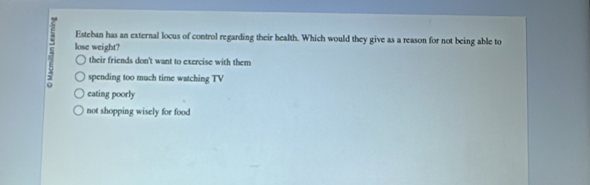 Esteban has an external locus of control regarding their health. Which would they give as a reason for not being able to
E lose weight?
their friends don't want to exercise with them
spending too much time watching TV
eating poorly
not shopping wisely for food