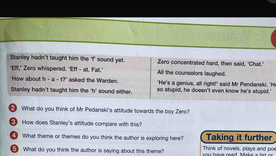 Stanley hadn’t taught him the ‘f’ sound yet. Zero concentrated hard, then said, ‘Chat.’ 
‘Eff,’ Zero whispered. ‘Eff - at. Fat.’ All the counselors laughed. 
'How about h-a-t? asked the Warden. ‘He’s a genius, all right!’ said Mr Pendanski. ‘H 
Stanley hadn’t taught him the ‘h’ sound either. so stupid, he doesn't even know he's stupid.' 
2 What do you think of Mr Pedanski's attitude towards the boy Zero? 
How does Stanley's attitude compare with this? 
4 What theme or themes do you think the author is exploring here? Taking it further 
5 What do you think the author is saying about this theme? 
Think of novels, plays and poe 
you have read. Make a list o