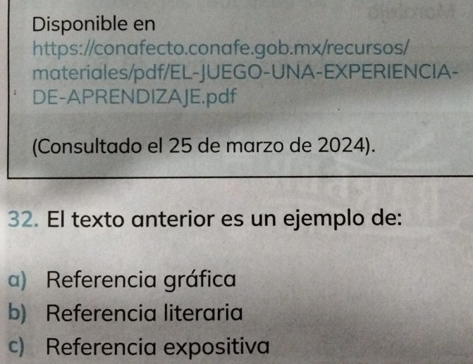 Disponible en
https://conafecto.conafe.gob.mx/recursos/
materiales/pdf/EL-JUEGO-UNA-EXPERIENCIA-
DE-APRENDIZAJE.pdf
(Consultado el 25 de marzo de 2024).
32. El texto anterior es un ejemplo de:
a) Referencia gráfica
b) Referencia literaria
c) Referencia expositiva