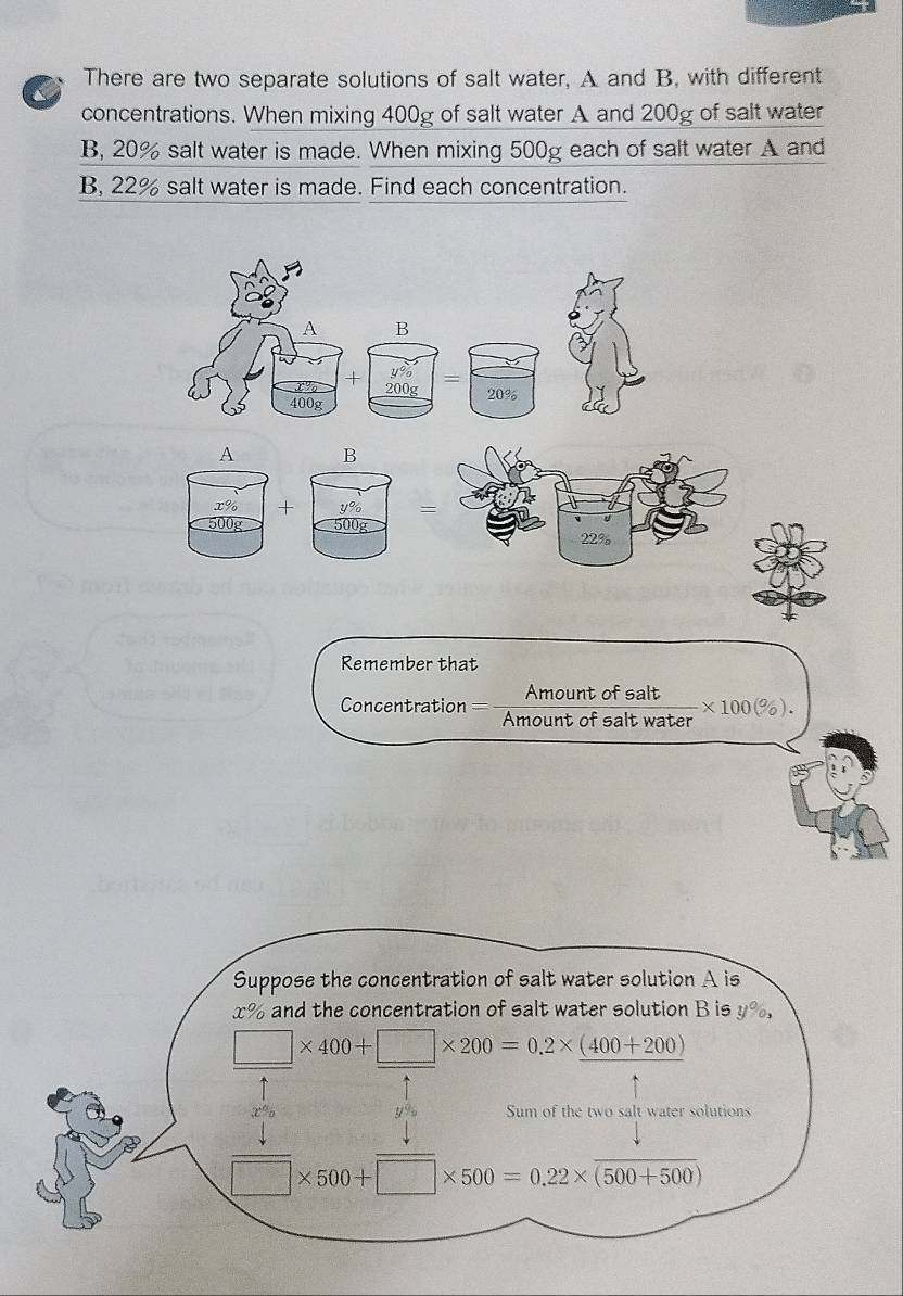 There are two separate solutions of salt water, A and B. with different 
concentrations. When mixing 400g of salt water A and 200g of salt water 
B, 20% salt water is made. When mixing 500g each of salt water A and 
B, 22% salt water is made. Find each concentration. 
A B
y% =
+ 200g 20%
400g
A B 
x% + ५% =
500 500g 22%
Remember that 
Amount of salt * 100(% ). 
Concentration Amount of salt water 
Suppose the concentration of salt water solution A is
x% and the concentration of salt water solution B is y%,
□ * 400+□ * 200=0.2* (400+200)
y% Sum of the two salt water solutions
□ * 500+□ * 500=0.22* (500+500)