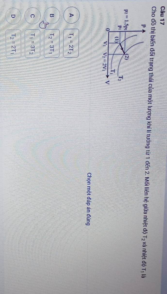 Cho đồ thị biến đối trạng thái của một lượng khí lí tưởng từ 1 đến 2. Mối liên hệ giữa nhiệt độ T_2 và nhiệt độ T_1 là
Chọn một đáp án đúng
A T_1=2T_2
B T_2=3T_1
C T_1=3T_2
D T_2=2T_1
