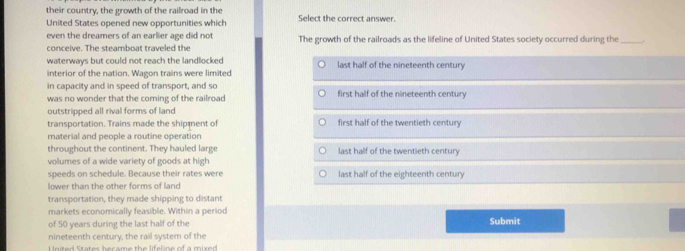 their country, the growth of the railroad in the
United States opened new opportunities which Select the correct answer.
even the dreamers of an earlier age did not The growth of the railroads as the lifeline of United States society occurred during the_
conceive. The steamboat traveled the
waterways but could not reach the landlocked last half of the nineteenth century
interior of the nation. Wagon trains were limited
in capacity and in speed of transport, and so first half of the nineteenth century
was no wonder that the coming of the railroad
outstripped all rival forms of land
transportation. Trains made the shipment of first half of the twentieth century
material and people a routine operation
throughout the continent. They hauled large last half of the twentieth century
volumes of a wide variety of goods at high
speeds on schedule. Because their rates were last half of the eighteenth century
lower than the other forms of land
transportation, they made shipping to distant
markets economically feasible. Within a period
of 50 years during the last half of the Submit
nineteenth century, the rail system of the
United States became the lifeline of a mixed