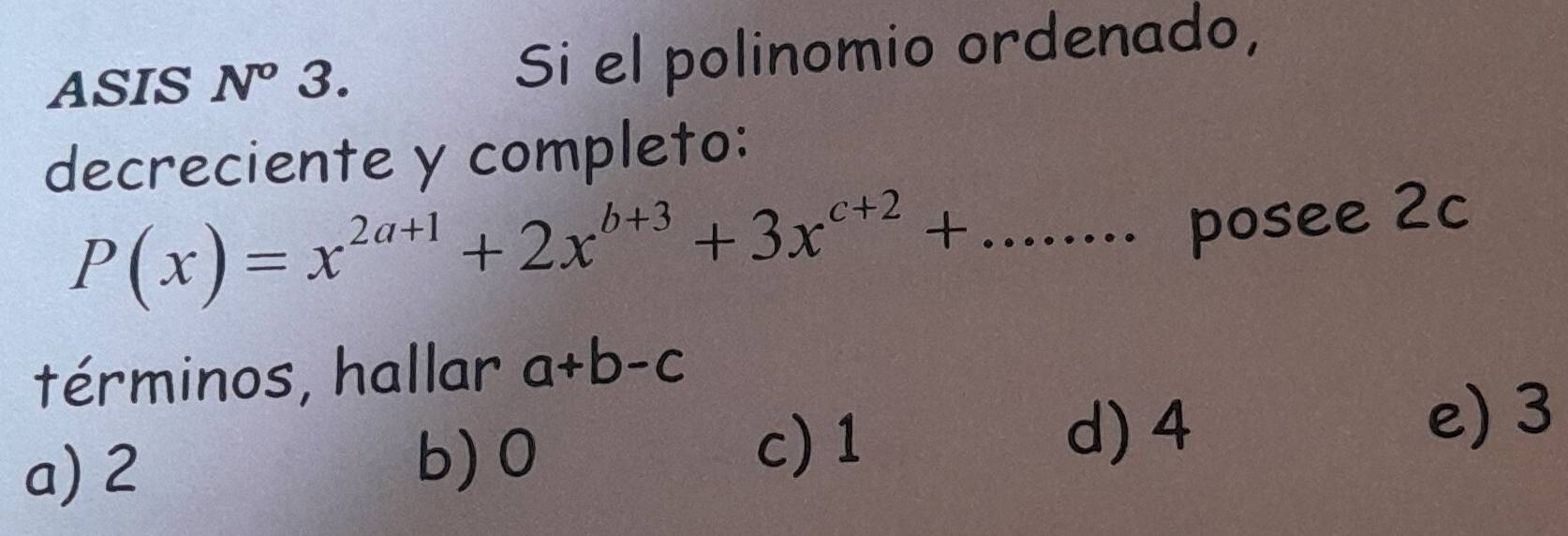 ASIS N^((circ)^ 3. Si el polinomio ordenado,
decreciente y completo:
P(x)=x^2a+1)+2x^(b+3)+3x^(c+2)+....... posee 2c
términos, hallar a+b-c
a) 2 b) 0
c) 1 d) 4
e) 3