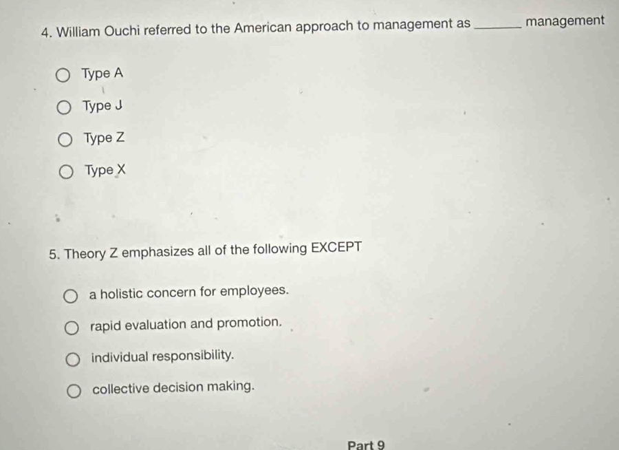 William Ouchi referred to the American approach to management as_ management
Type A
Type J
Type Z
Type X
5. Theory Z emphasizes all of the following EXCEPT
a holistic concern for employees.
rapid evaluation and promotion.
individual responsibility.
collective decision making.
Part 9