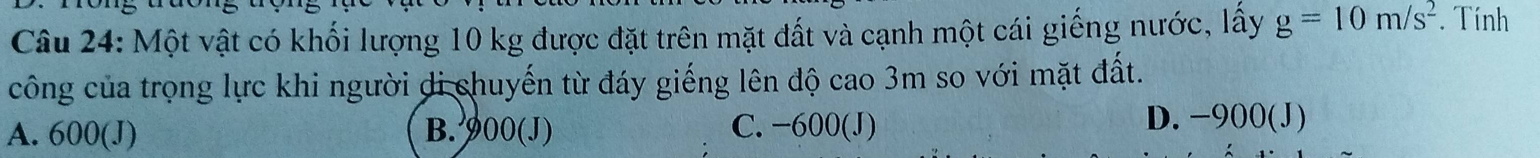 Một vật có khối lượng 10 kg được đặt trên mặt đất và cạnh một cái giếng nước, lấy g=10m/s^2. Tính
công của trọng lực khi người di chuyến từ đáy giếng lên độ cao 3m so với mặt đất.
A. 600 (J) B. 900 (J) C. −600 (J)
D. −900 (J)