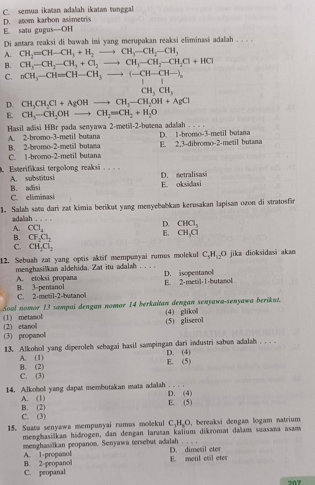 C. semua ikatan adalah ikatan tunggal
D. atom karbon asimetris
E. satu gugus—OH
Di antara reaksi di bawah ini yang merupakan reaksi eliminasi adalah . . . .
A. CH_2=CH-CH_3+H_2to CH_3-CH_2-CH_3
B. CH_3-CH_2-CH_3+Cl_2to CH_3-CH_2-CH_2Cl+HCl
C. nCH_3-CH=CH-CH_3to (-CH-CH-)_n
CH_3CH_3
D. CH_3CH_2Cl+AgOHto CH_3-CH_2OH+AgCl
E. CH_3-CH_2OHto CH_2=CH_2+H_2O
Hasil adisi HBr pada senyawa 2-metil-2-butena adalah . . . .
A. 2-bromo-3-metil butana D. 1-bromo-3-metil butana
B. 2-bromo-2-metil butana E. 2,3-dibromo-2-metil butana
C. 1-bromo-2-metil butana
. Esterifikasi tergolong reaksi . . . .
A. substitusi D. netralisasi
B. adisi E. oksidasi
C. eliminasi
1. Salah satu dari zat kimia berikut yang menyebabkan kerusakan lapisan ozon di stratosfir
adalah
A. CCl_4
D. CHCl_3
B. CF_2Cl_2
E. CH_3Cl
C. CH_2Cl_2
12. Sebuah zat yang optis aktif mempunyai rumus molekul C_5H_12O jika dioksidasi akan
menghasilkan aldehida. Zat itu adalah
A. etoksi propana D. isopentanol
B. 3-pentanol E. 2-metil-1-butanol
C. 2-metil-2-butanol
Soal nomor 13 sampai dengan nomor 14 berkaitan dengan senyawa-senyawa berikut.
(1) metanol (4) glikol
(2) etanol (5) gliserol
(3) propanol
13. Alkohol yang diperoleh sebagai hasil sampingan dari industri sabun adalah . . . .
D. (4)
A. (1)
E. (5)
B. (2)
C. (3)
14. Alkohol yang dapat membutakan mata adalah . . . .
A. (1) D. (4)
E. (5)
B. (2)
C. (3)
15. Suatu senyawa mempunyai rumus molekul . C_3H_8O , bereaksi dengan logam natrium 
menghasilkan hidrogen, dan dengan larutan kalium dikromat dalam suasana asam
menghasilkan propanon. Senyawa tersebut adalah
D. dimetil eter
A. 1-propanol
B. 2-propanol E. metil etil eter
C. propanal
207