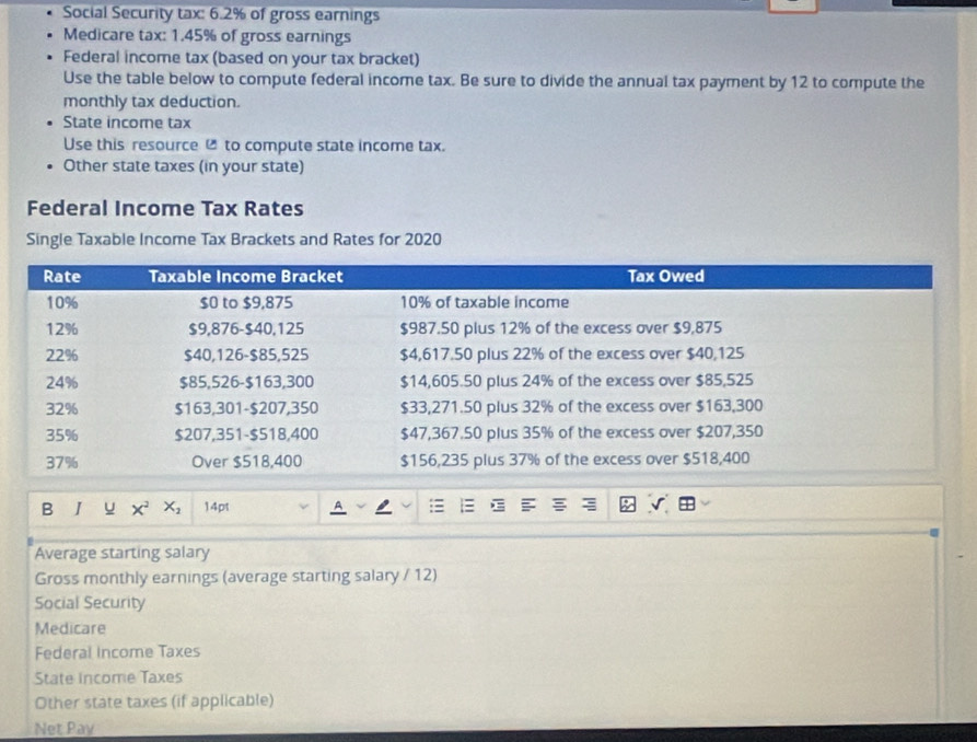 Social Security tax: 6.2% of gross earnings 
Medicare tax: 1.45% of gross earnings 
Federal income tax (based on your tax bracket) 
Use the table below to compute federal income tax. Be sure to divide the annual tax payment by 12 to compute the 
monthly tax deduction. 
State income tax 
Use this resource @ to compute state income tax. 
Other state taxes (in your state) 
Federal Income Tax Rates 
Single Taxable Income Tax Brackets and Rates for 2020 
B I u x^2 X_2 14pt 
Average starting salary 
Gross monthly earnings (average starting salary / 12) 
Social Security 
Medicare 
Federal Income Taxes 
State Income Taxes 
Other state taxes (if applicable) 
Net Pay