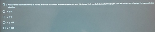 A local tennis club ralses money by hesting as annual tournament. The tournament starts with 121 players. Each round eminates half the pleyers. Sive the domain of the function that represents this
situation.
# ≥0
# ≤0
# ≤138
± ≥ 128