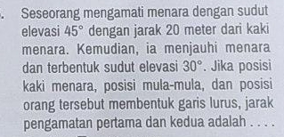 Seseorang mengamati menara dengan sudut 
elevasi 45° dengan jarak 20 meter dari kaki 
menara. Kemudian, ia menjauhi menara 
dan terbentuk sudut elevasi 30°. Jika posisi 
kaki menara, posisi mula-mula, dan posisi 
orang tersebut membentuk garis lurus, jarak 
pengamatan pertama dan kedua adalah . . . .