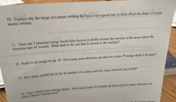 Explain why the image of a planet orbiting the Sun is not a good way to think about the shape of actual 
atomic orbitals. 
11. There are 7 principal energy levels (also known as shells) around the nucleus of the atom where the 
electrons may be located. What shell is the one that is closest to the nucieus? 
12. Refer to the image on pg. 29. How many total electrons can there be in the 4° energy shell of an atom? 
13. How many orbitals are in the 4d subshell of an atorn and how many electrons can it hold? 
14. The forbitals have strange shapes. How many kinds of Forbitals are there and how many electrons can 
each of those I orbitals hold?