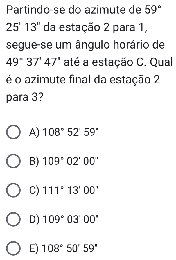 Partindo-se do azimute de 59°
25'13'' da estação 2 para 1,
segue-se um ângulo horário de
49°37'47'' até a estação C. Qual
é o azimute final da estação 2
para 3?
A) 108°52'59''
B) 109°02'00''
C) 111°13'00''
D) 109°03'00''
E) 108°50'59''