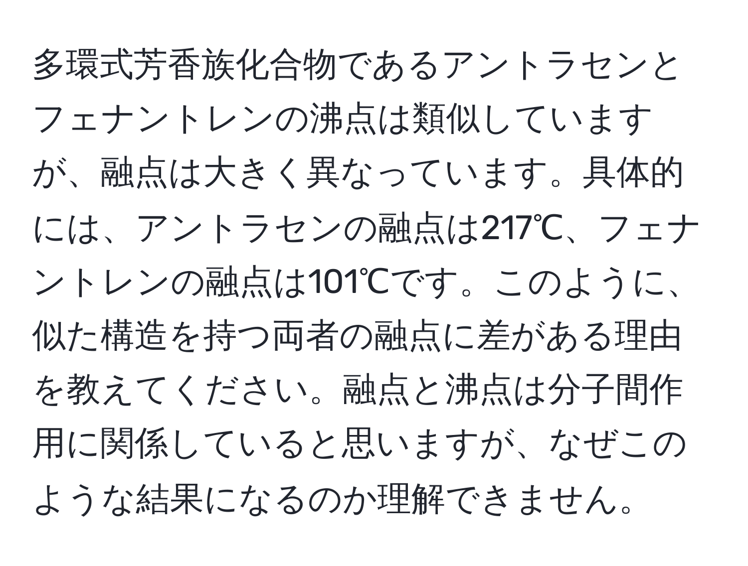 多環式芳香族化合物であるアントラセンとフェナントレンの沸点は類似していますが、融点は大きく異なっています。具体的には、アントラセンの融点は217℃、フェナントレンの融点は101℃です。このように、似た構造を持つ両者の融点に差がある理由を教えてください。融点と沸点は分子間作用に関係していると思いますが、なぜこのような結果になるのか理解できません。