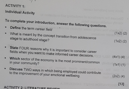 ACTIVITY 1: 
Individual Activity 
To complete your introduction, answer the following questions. 
Define the term career field (1* 2)(2)
What is meant by the concept transition from adolescence 
stage to adulthood stage?
(1* 2)(2)
State FOUR reasons why it is important to consider career 
fields when you want to make informed career decisions. (4x1) (4) 
Which sector of the economy is the most prominent/common 
in your community? (1x1) (1) 
Discuss TWO ways in which being employed could contribute 
to the improvement of your emotional wellbeing. (4)
(2* 2)
[13] 
ACTíVITy 2: L ITerATUrE Revi