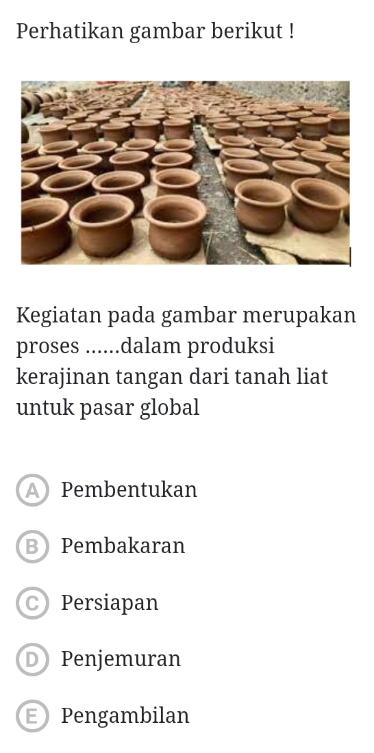 Perhatikan gambar berikut !
Kegiatan pada gambar merupakan
proses ......dalam produksi
kerajinan tangan dari tanah liat
untuk pasar global
A Pembentukan
B Pembakaran
Persiapan
D Penjemuran
E Pengambilan