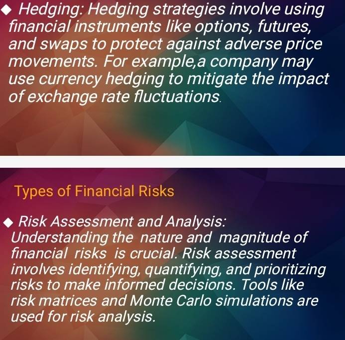 Hedging: Hedging strategies involve using 
financial instruments like options, futures, 
and swaps to protect against adverse price 
movements. For example,a company may 
use currency hedging to mitigate the impact 
of exchange rate fluctuations. 
Types of Financial Risks 
Risk Assessment and Analysis: 
Understanding the nature and magnitude of 
financial risks is crucial. Risk assessment 
involves identifying, quantifying, and prioritizing 
risks to make informed decisions. Tools like 
risk matrices and Monte Carlo simulations are 
used for risk analysis.