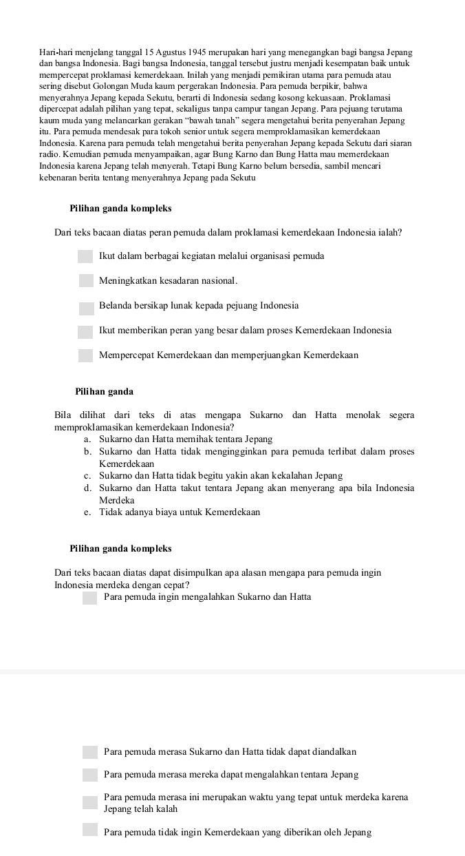 Hari-hari menjelang tanggal 15 Agustus 1945 merupakan hari yang menegangkan bagi bangsa Jepang
dan bangsa Indonesia. Bagi bangsa Indonesia, tanggal tersebut justru menjadi kesempatan baik untuk
mempercepat proklamasi kemerdekaan. Inilah yang menjadi pemikiran utama para pemuda atau
sering disebut Golongan Muda kaum pergerakan Indonesia. Para pemuda berpikir, bahwa
menyerahnya Jepang kepada Sekutu, berarti di Indonesia sedang kosong kekuasaan. Proklamasi
dipercepat adalah pilihan yang tepat, sekaligus tanpa campur tangan Jepang. Para pejuang terutama
kaum muda yang melancarkan gerakan “bawah tanah” segera mengetahui berita penyerahan Jepang
itu. Para pemuda mendesak para tokoh senior untuk segera memproklamasikan kemerdekaan
Indonesia. Karena para pemuda telah mengetahui berita penyerahan Jepang kepada Sekutu dari siaran
radio. Kemudian pemuda menyampaikan, agar Bung Karno dan Bung Hatta mau memerdekaan
Indonesia karena Jepang telah menyerah. Tetapi Bung Karno belum bersedia, sambil mencari
kebenaran berita tentang menyerahnya Jepang pada Sekutu
Pilihan ganda kompleks
Dari teks bacaan diatas peran pemuda dalam proklamasi kemerdekaan Indonesia ialah?
Ikut dalam berbagai kegiatan melalui organisasi pemuda
Meningkatkan kesadaran nasional.
Belanda bersikap lunak kepada pejuang Indonesia
Ikut memberikan peran yang besar dalam proses Kemerdekaan Indonesia
Mempercepat Kemerdekaan dan memperjuangkan Kemerdekaan
Pilihan ganda
Bila dilihat dari teks di atas mengapa Sukarno dan Hatta menolak segera
memproklamasikan kemerdekaan Indonesia?
a. Sukarno dan Hatta memihak tentara Jepang
b. Sukarno dan Hatta tidak mengingginkan para pemuda terlibat dalam proses
Kemerdekaan
c. Sukarno dan Hatta tidak begitu yakin akan kekalahan Jepang
d. Sukarno dan Hatta takut tentara Jepang akan menyerang apa bila Indonesia
Merdeka
e. Tidak adanya biaya untuk Kemerdekaan
Pilihan ganda kompleks
Dari teks bacaan diatas dapat disimpulkan apa alasan mengapa para pemuda ingin
Indonesia merdeka dengan cepat?
Para pemuda ingin mengalahkan Sukarno dan Hatta
Para pemuda merasa Sukarno dan Hatta tidak dapat diandalkan
Para pemuda merasa mereka dapat mengalahkan tentara Jepang
Para pemuda merasa ini merupakan waktu yang tepat untuk merdeka karena
Jepang telah kalah
Para pemuda tidak ingin Kemerdekaan yang diberikan oleh Jepang