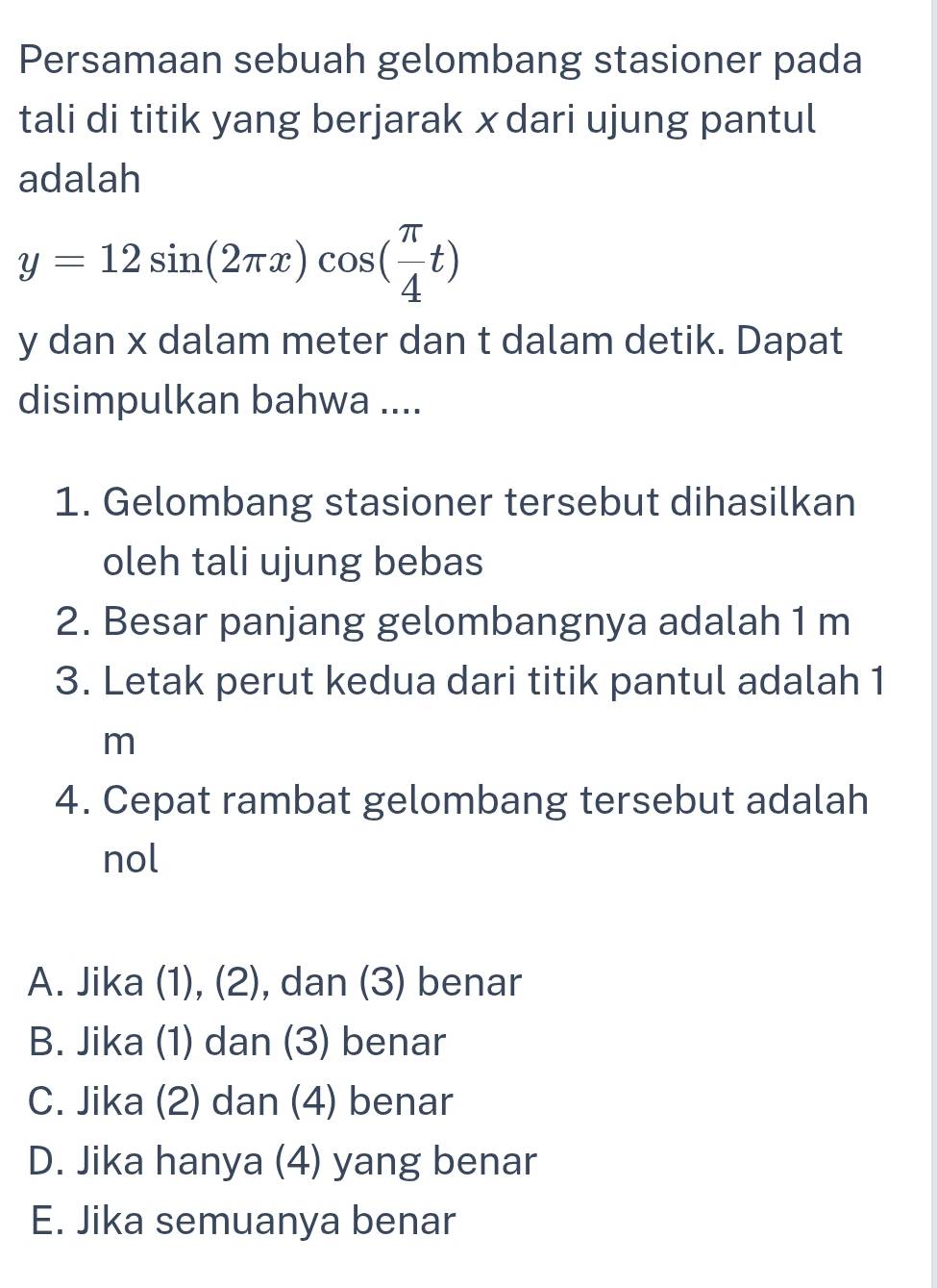 Persamaan sebuah gelombang stasioner pada
tali di titik yang berjarak xdari ujung pantul
adalah
y=12sin (2π x)cos ( π /4 t)
y dan x dalam meter dan t dalam detik. Dapat
disimpulkan bahwa ....
1. Gelombang stasioner tersebut dihasilkan
oleh tali ujung bebas
2. Besar panjang gelombangnya adalah 1 m
3. Letak perut kedua dari titik pantul adalah 1
m
4. Cepat rambat gelombang tersebut adalah
nol
A. Jika (1), (2), dan (3) benar
B. Jika (1) dan (3) benar
C. Jika (2) dan (4) benar
D. Jika hanya (4) yang benar
E. Jika semuanya benar