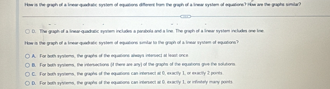 How is the graph of a linear-quadratic system of equations different from the graph of a linear system of equations? How are the graphs similar?
D. The graph of a linear-quadratic system includes a parabola and a line. The graph of a linear system includes one line.
How is the graph of a linear-quadratic system of equations similar to the graph of a linear system of equations?
A. For both systems, the graphs of the equations always intersec; at least once.
B. For both systems, the intersections (if there are any) of the graphs of the equations give the solutions.
C. For both systems, the graphs of the equations can intersect at 0, exactly 1, or exactly 2 points.
D. For both systems, the graphs of the equations can intersect at 0. exactly 1, or infinitely many points