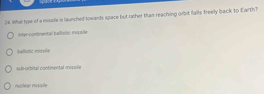 Space Expio
24. What type of a missile is launched towards space but rather than reaching orbit falls freely back to Earth?
inter-continental ballistic missile
ballistic missile
sub-orbital continental missile
nuclear missile