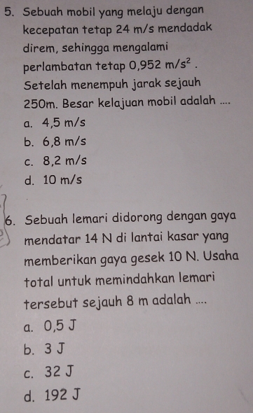 Sebuah mobil yang melaju dengan
kecepatan tetap 24 m/s mendadak
direm, sehingga mengalami
perlambatan tetap 0,952m/s^2. 
Setelah menempuh jarak sejauh
250m. Besar kelajuan mobil adalah ....
a. 4,5 m/s
b. 6,8 m/s
c. 8,2 m/s
d. 10 m/s
6. Sebuah lemari didorong dengan gaya
mendatar 14 N di lantai kasar yang
memberikan gaya gesek 10 N. Usaha
total untuk memindahkan lemari
tersebut sejauh 8 m adalah ....
a⩾ 0,5 J
b. 3 J
c. 32 J
d. 192 J