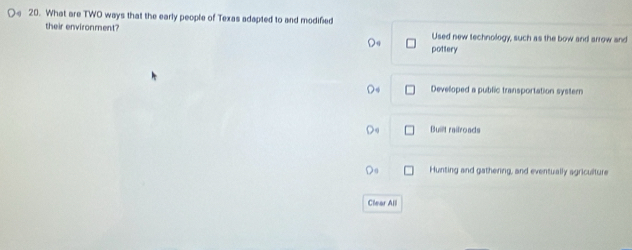 What are TWO ways that the early people of Texas adapted to and modified
their environment? Used new technology, such as the bow and arrow and
pottery
Develloped a public transportation systern
Built railroads
Hunting and gathering, and eventually agriculture
Clear All