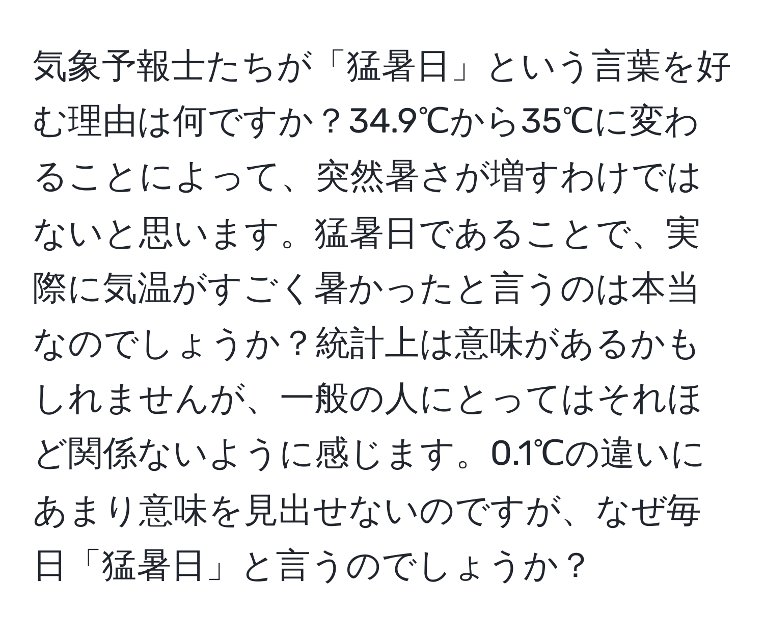 気象予報士たちが「猛暑日」という言葉を好む理由は何ですか？34.9℃から35℃に変わることによって、突然暑さが増すわけではないと思います。猛暑日であることで、実際に気温がすごく暑かったと言うのは本当なのでしょうか？統計上は意味があるかもしれませんが、一般の人にとってはそれほど関係ないように感じます。0.1℃の違いにあまり意味を見出せないのですが、なぜ毎日「猛暑日」と言うのでしょうか？