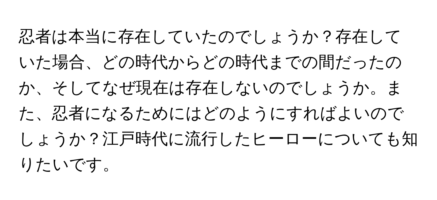 忍者は本当に存在していたのでしょうか？存在していた場合、どの時代からどの時代までの間だったのか、そしてなぜ現在は存在しないのでしょうか。また、忍者になるためにはどのようにすればよいのでしょうか？江戸時代に流行したヒーローについても知りたいです。