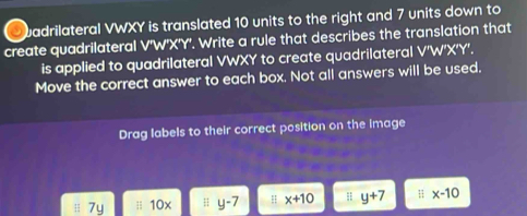 badrilateral VWXY is translated 10 units to the right and 7 units down to
create quadrilateral V'W'X'Y'. Write a rule that describes the translation that
is applied to quadrilateral VWXY to create quadrilateral V'W'X'Y.
Move the correct answer to each box. Not all answers will be used.
Drag labels to their correct position on the image
7y;i 10x H y-7 H x+10 ;; y+7 x-10