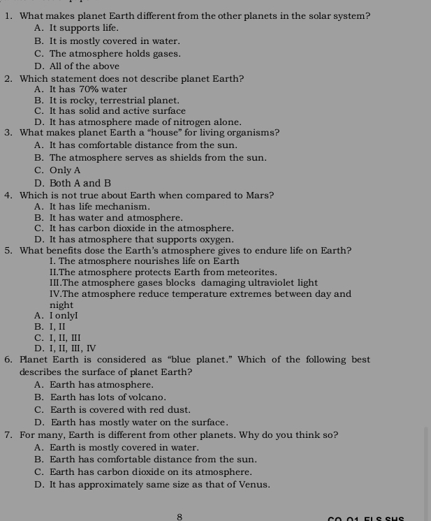 What makes planet Earth different from the other planets in the solar system?
A. It supports life.
B. It is mostly covered in water.
C. The atmosphere holds gases.
D. All of the above
2. Which statement does not describe planet Earth?
A. It has 70% water
B. It is rocky, terrestrial planet.
C. It has solid and active surface
D. It has atmosphere made of nitrogen alone.
3. What makes planet Earth a “house” for living organisms?
A. It has comfortable distance from the sun.
B. The atmosphere serves as shields from the sun.
C. Only A
D. Both A and B
4. Which is not true about Earth when compared to Mars?
A. It has life mechanism.
B. It has water and atmosphere.
C. It has carbon dioxide in the atmosphere.
D. It has atmosphere that supports oxygen.
5. What benefits dose the Earth's atmosphere gives to endure life on Earth?
I. The atmosphere nourishes life on Earth
II.The atmosphere protects Earth from meteorites.
III.The atmosphere gases blocks damaging ultraviolet light
IV.The atmosphere reduce temperature extremes between day and
night
A. I onlyI
B. I, II
C. I, II, ⅢI
D. I, II, ⅢI, Ⅳ
6. Planet Earth is considered as “blue planet.” Which of the following best
describes the surface of planet Earth?
A. Earth has atmosphere.
B. Earth has lots of volcano.
C. Earth is covered with red dust.
D. Earth has mostly water on the surface.
7. For many, Earth is different from other planets. Why do you think so?
A. Earth is mostly covered in water.
B. Earth has comfortable distance from the sun.
C. Earth has carbon dioxide on its atmosphere.
D. It has approximately same size as that of Venus.
8