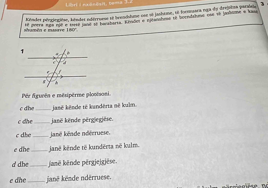 Libri i nxënësit, tema 3.2 
Këndet përgjegjëse, këndet ndërruese të brendshme ose të jashtme, të formuara nga dy drejtëza paralele 3
të prera nga nië e tretë janë të barabarta. Këndet e njëanshme të brendshme ose të jashtme e kanë 
shumën e masave 180°. 
Pr figurën e mësipërme plotësoni. 
c dhe _janë kënde të kundërta në kulm. 
c dhe _janë kënde përgjegjëse. 
c dhe _janë kënde ndërruese. 
e dhe_ janë kënde të kundërta në kulm. 
d dhe _janë kënde përgjejgjëse. 
e dhe _janë kënde ndërruese.