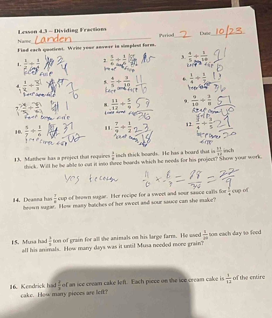 Lesson 4.3 ~ Dividing Fractions 
_ 
Period_ Date_ 
Name 
Find each quotient. Write your answer in simplest form. 
1.  1/2 /  1/4   5/6 /  1/6  3  4/5 /  1/10 
2 
te 
4.  1/2 /  2/3 
5.  4/5 /  3/10 
6.  1/4 /  1/7 
8  11/12 /  5/9 
9.  9/10 /  3/8 
7 
10.  5/7 /  1/6 
11.  7/9 /  1/2 
12.  3/4 /  3/5 
13. Matthew has a project that requires  3/8  inch thick boards. He has a board that is  11/12  inch
thick. Will he be able to cut it into three boards which he needs for his project? Show your work. 
14. Deanna has  7/8  cup of brown sugar. Her recipe for a sweet and sour sauce calls for  1/4 cup of 
brown sugar. How many batches of her sweet and sour sauce can she make? 
15. Musa had  3/5  ton of grain for all the animals on his large farm. He used  1/20  ton each day to feed 
all his animals. How many days was it until Musa needed more grain? 
16. Kendrick had  2/3  of an ice cream cake left. Each piece on the ice cream cake is  1/12  of the entire 
cake. How many pieces are left?