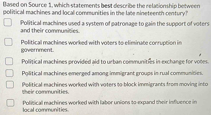 Based on Source 1, which statements best describe the relationship between
political machines and local communities in the late nineteenth century?
Political machines used a system of patronage to gain the support of voters
and their communities.
Political machines worked with voters to eliminate corruption in
government.
Political machines provided aid to urban communities in exchange for votes.
Political machines emerged among immigrant groups in rual communities.
Political machines worked with voters to block immigrants from moving into
their communities.
Political machines worked with labor unions to expand their influence in
local communities.