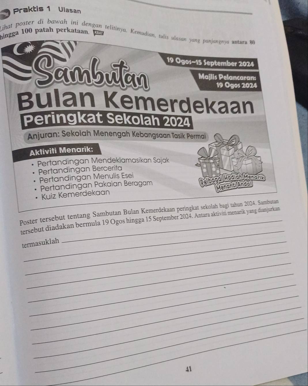 Praktis 1 Ulasan 
Lihat poster di bawah ini dengan telitinya. Kemudian, tulis ulasan yang panjangnya antara 80
hingga 100 patah perkataan. BAT
19 Ogos- 15 September 2024 
Sambutan Majlis Pelancaran:
19 Ogos 2024
Bulan Kemerdekaan 
Peringkat Sekolah 2024
Anjuran: Sekolah Menengah Kebangsaan Tasik Permai 
Aktiviti Menarik: 
Pertandingan Mendeklamasikan Sajak 
Pertandingan Bercerita 
Pertandingan Menulis Esei 
Pertandingan Pakaian Beragam 
Delbagai Madiah Menari 
Menanti Andal 
Kuiz Kemerdekaan 
Poster tersebut tentang Sambutan Bulan Kemerdekaan peringkat sekolah bagi tahun 2024. Sambutan 
_ 
tersebut diadakan bermula 19 Ogos hingga 15 September 2024. Antara aktiviti menarik yang dianjurkan 
termasuklah 
_ 
_ 
_ 
_ 
_ 
_ 
_ 
_ 
_ 
_