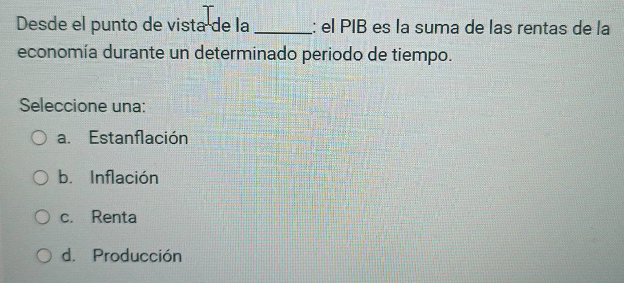 Desde el punto de vista de la_ : el PIB es la suma de las rentas de la
economía durante un determinado periodo de tiempo.
Seleccione una:
a. Estanflación
b. Inflación
c. Renta
d. Producción