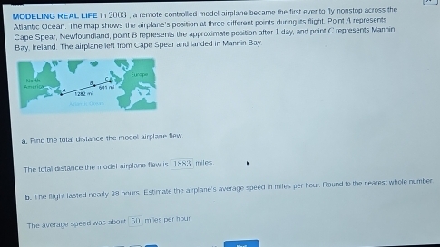 MODELING REAL LIFE in 2003 , a remote controlled model airplane became the first ever to fly nonstop across the 
Atlantic Ocean. The map shows the airplane's position at three different points during its flight. Point A represents 
Cape Spear, Newfoundland, point B represents the approximate position after 1 day, and point C represents Marnin 
Bay, Ireland. The airplane left from Cape Spear and landed in Mannin Bay 
a. Find the total distance the model airplane flew 
The total distance the model airplane flew is 1883 miles
b. The flight lasted nearly 38 hours. Estimate the airplane's average speed in miles per hour. Round to the rearest whole number 
The average speed was about _ 50] miles per hour.