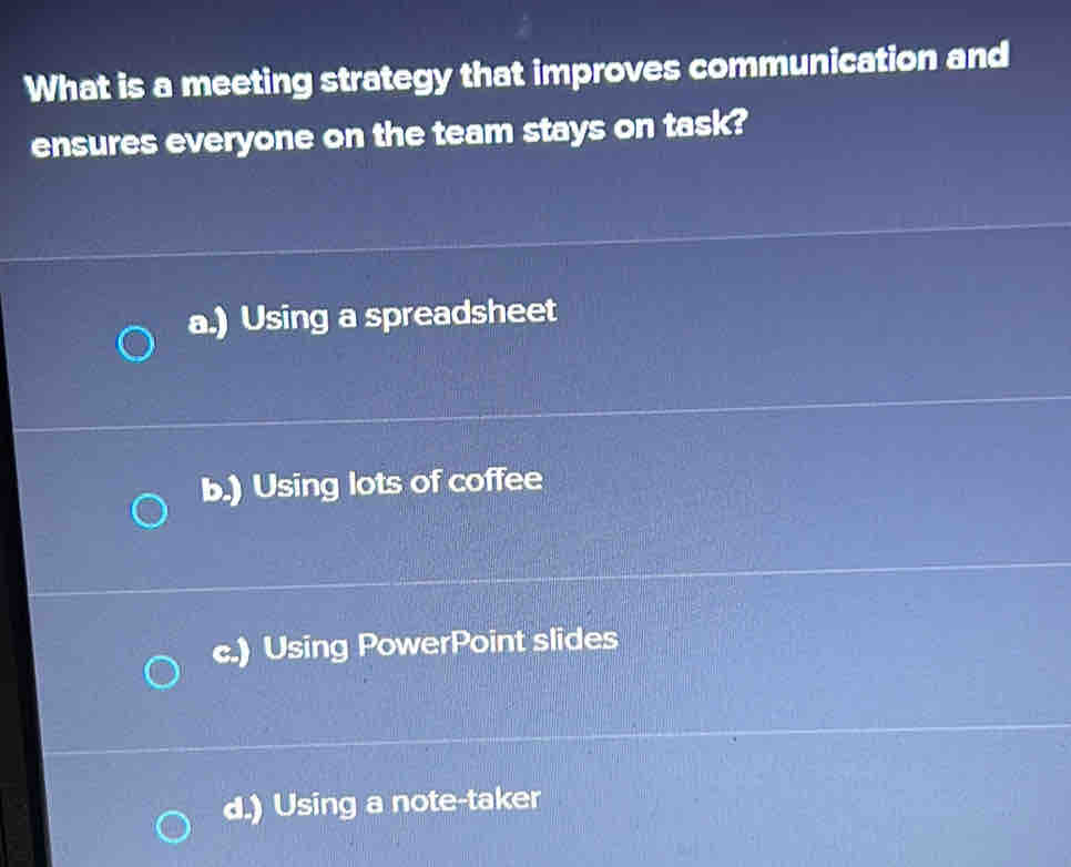 What is a meeting strategy that improves communication and
ensures everyone on the team stays on task?
a.) Using a spreadsheet
b.) Using lots of coffee
c.) Using PowerPoint slides
d.) Using a note-taker